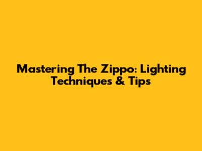 Mastering The Zippo: Lighting Techniques & Tips