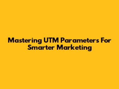 Mastering UTM Parameters For Smarter Marketing