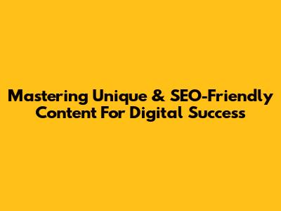 Mastering Unique & SEO-Friendly Content For Digital Success