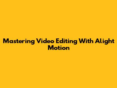 Mastering Video Editing With Alight Motion