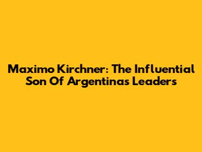Maximo Kirchner: The Influential Son Of Argentina's Leaders