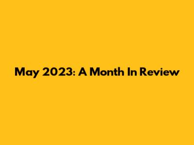 May 2023: A Month In Review