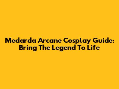 Medarda Arcane Cosplay Guide: Bring The Legend To Life