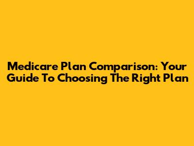 Medicare Plan Comparison: Your Guide To Choosing The Right Plan