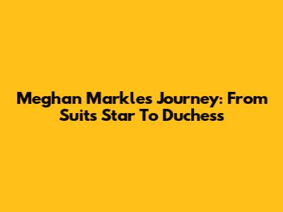 Meghan Markle's Journey: From Suits Star To Duchess