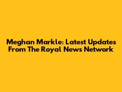Meghan Markle: Latest Updates From The Royal News Network