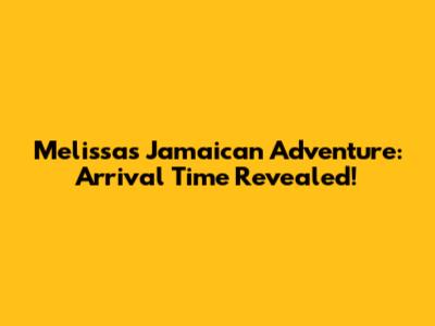 Melissa's Jamaican Adventure: Arrival Time Revealed!