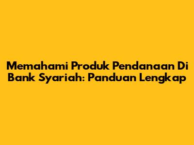 Memahami Produk Pendanaan Di Bank Syariah: Panduan Lengkap