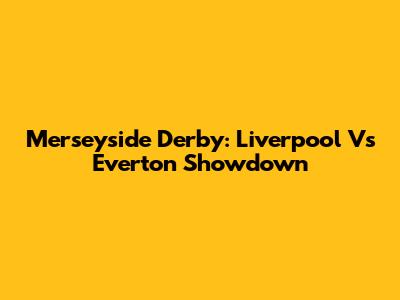 Merseyside Derby: Liverpool Vs Everton Showdown