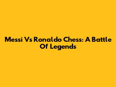 Messi Vs Ronaldo Chess: A Battle Of Legends