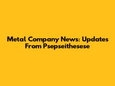 Metal Company News: Updates From Psepseithesese