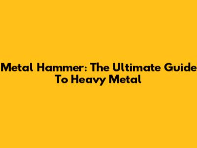 Metal Hammer: The Ultimate Guide To Heavy Metal