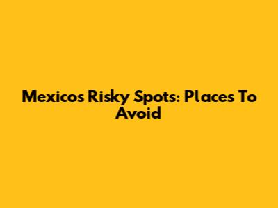 Mexico's Risky Spots: Places To Avoid