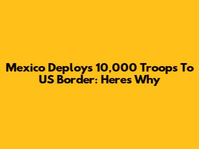 Mexico Deploys 10,000 Troops To US Border: Here's Why