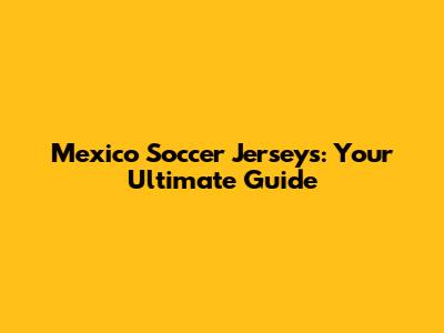 Mexico Soccer Jerseys: Your Ultimate Guide