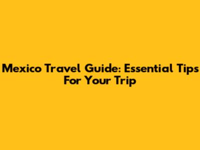 Mexico Travel Guide: Essential Tips For Your Trip