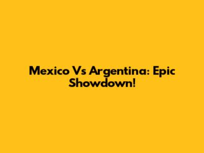Mexico Vs Argentina: Epic Showdown!