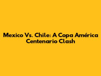 Mexico Vs. Chile: A Copa América Centenario Clash