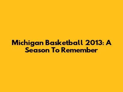 Michigan Basketball 2013: A Season To Remember