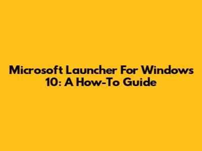 Microsoft Launcher For Windows 10: A How-To Guide