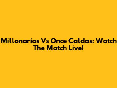 Millonarios Vs Once Caldas: Watch The Match Live!