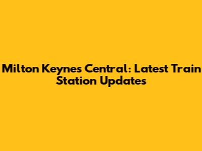 Milton Keynes Central: Latest Train Station Updates