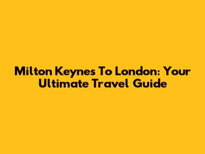 Milton Keynes To London: Your Ultimate Travel Guide