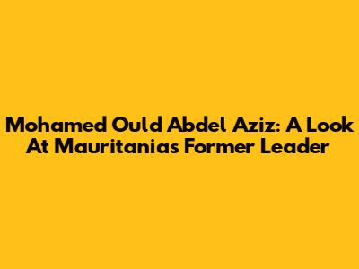 Mohamed Ould Abdel Aziz: A Look At Mauritania's Former Leader