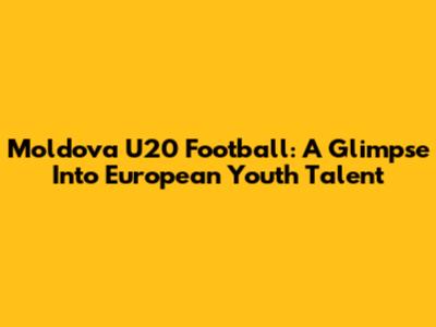 Moldova U20 Football: A Glimpse Into European Youth Talent