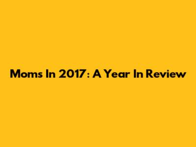 Moms In 2017: A Year In Review