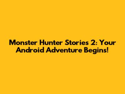 Monster Hunter Stories 2: Your Android Adventure Begins!