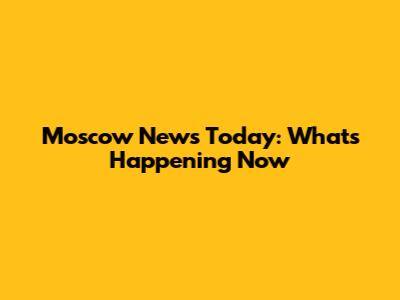Moscow News Today: What's Happening Now