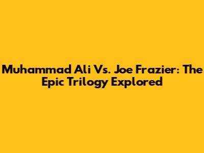 Muhammad Ali Vs. Joe Frazier: The Epic Trilogy Explored
