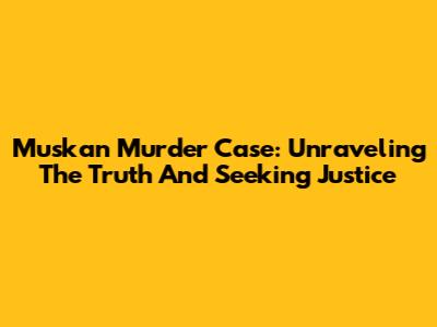 Muskan Murder Case: Unraveling The Truth And Seeking Justice