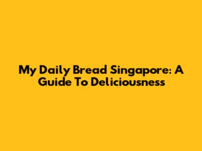 My Daily Bread Singapore: A Guide To Deliciousness