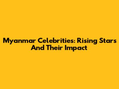 Myanmar Celebrities: Rising Stars And Their Impact