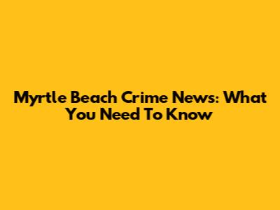 Myrtle Beach Crime News: What You Need To Know