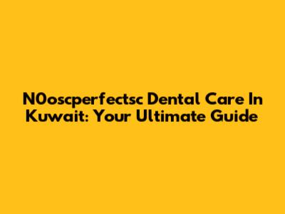N0oscperfectsc Dental Care In Kuwait: Your Ultimate Guide