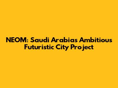 NEOM: Saudi Arabia's Ambitious Futuristic City Project