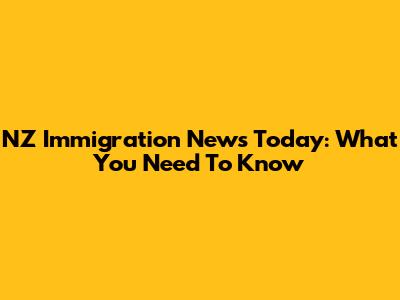 NZ Immigration News Today: What You Need To Know