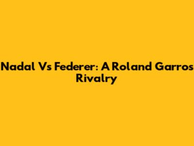 Nadal Vs Federer: A Roland Garros Rivalry