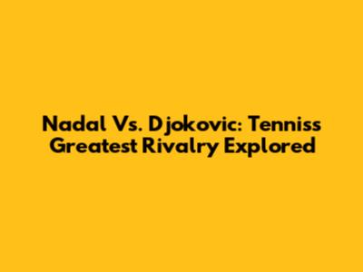 Nadal Vs. Djokovic: Tennis's Greatest Rivalry Explored
