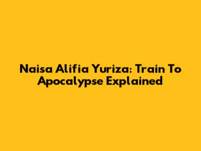 Naisa Alifia Yuriza: Train To Apocalypse Explained