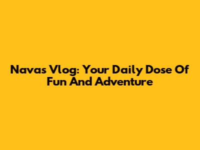 Navas Vlog: Your Daily Dose Of Fun And Adventure