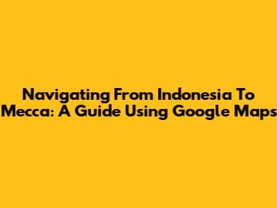 Navigating From Indonesia To Mecca: A Guide Using Google Maps