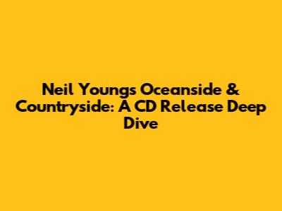 Neil Young's Oceanside & Countryside: A CD Release Deep Dive
