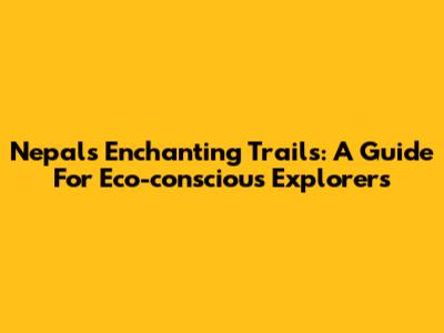 Nepal's Enchanting Trails: A Guide For Eco-conscious Explorers