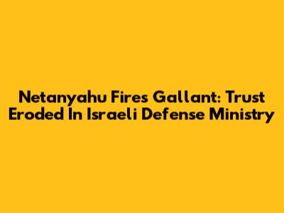 Netanyahu Fires Gallant: Trust Eroded In Israeli Defense Ministry