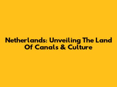 Netherlands: Unveiling The Land Of Canals & Culture