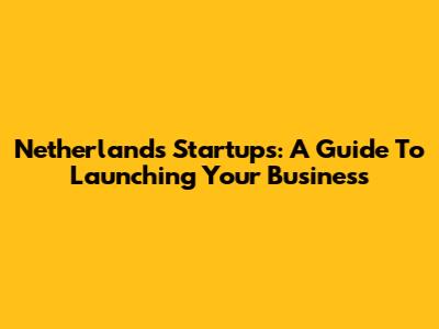 Netherlands Startups: A Guide To Launching Your Business